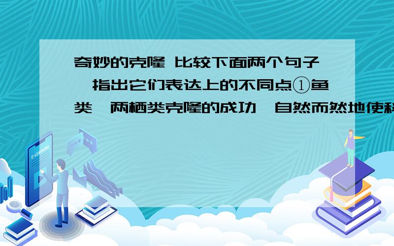 奇妙的克隆 比较下面两个句子,指出它们表达上的不同点①鱼类、两栖类克隆的成功,自然而然地使科学家把目光投向了哺乳类.②科学家在鱼类、两栖类克隆成功以后,自然而然地把目光投向