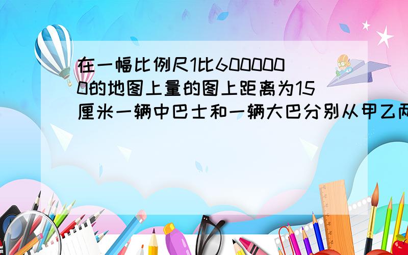 在一幅比例尺1比6000000的地图上量的图上距离为15厘米一辆中巴士和一辆大巴分别从甲乙两地开出5小时相遇已知中巴士平均时速为100千米那么大巴车速度?千米