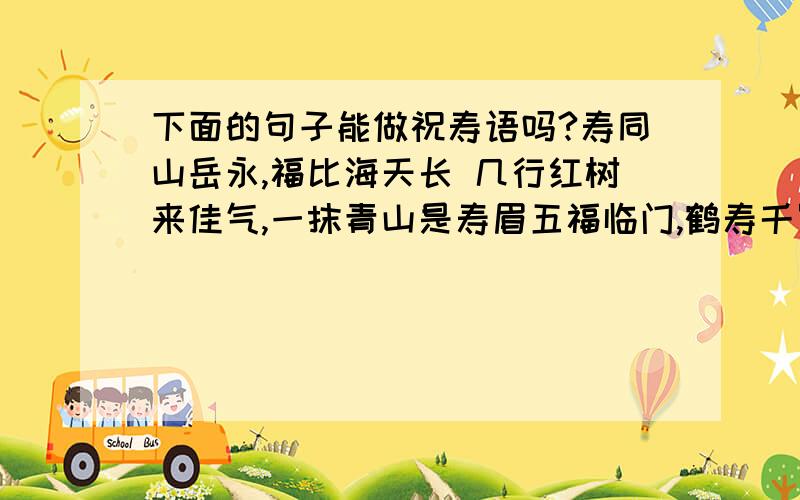 下面的句子能做祝寿语吗?寿同山岳永,福比海天长 几行红树来佳气,一抹青山是寿眉五福临门,鹤寿千岁给姥姥的祝寿词也行嘛？