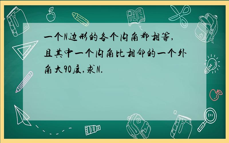 一个N边形的各个内角都相等,且其中一个内角比相邻的一个外角大90度,求N.