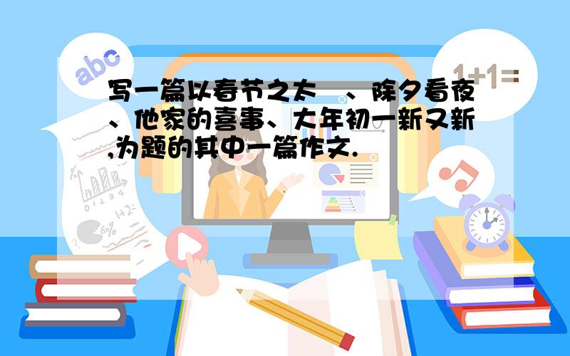 写一篇以春节之太囧、除夕看夜、他家的喜事、大年初一新又新,为题的其中一篇作文.