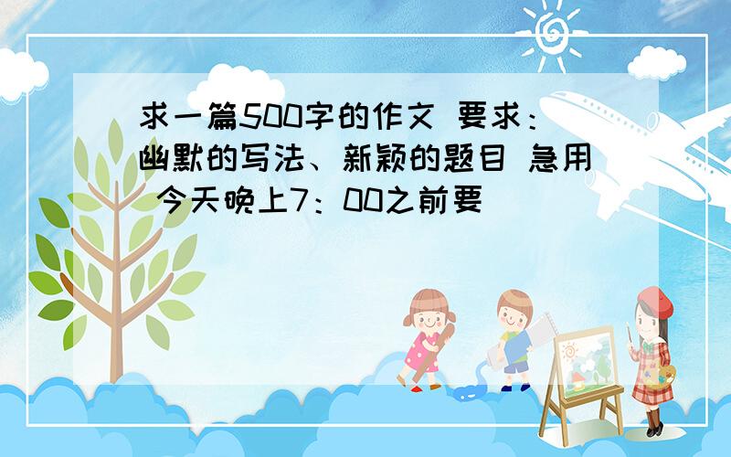 求一篇500字的作文 要求：幽默的写法、新颖的题目 急用 今天晚上7：00之前要