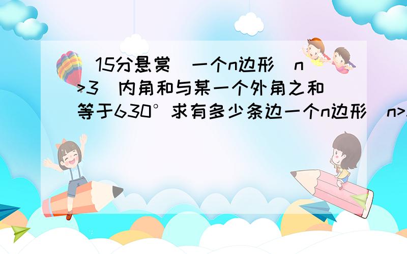 (15分悬赏)一个n边形（n>3)内角和与某一个外角之和等于630°求有多少条边一个n边形（n>3)内角和与某一个外角之和等于630°求有多少条边以及内角和题目就是这样 请各位高手算出是正n边形 和