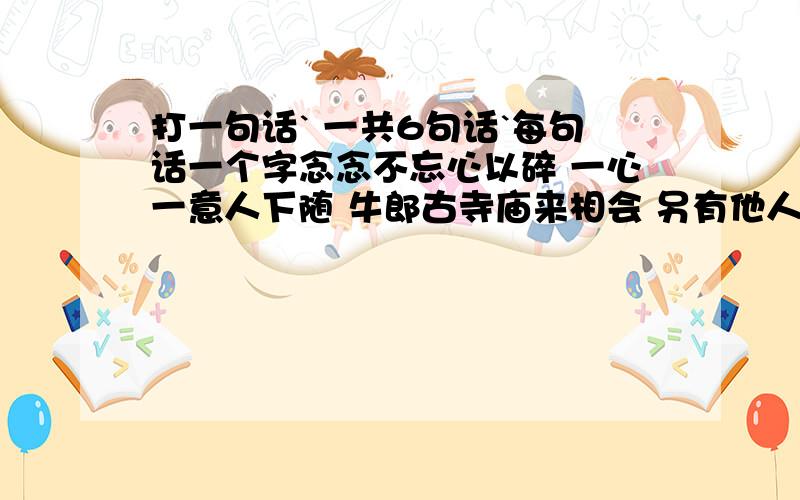 打一句话` 一共6句话`每句话一个字念念不忘心以碎 一心一意人下随 牛郎古寺庙来相会 另有他人刀相对 木目相对心下随 一人尔后好陶碎