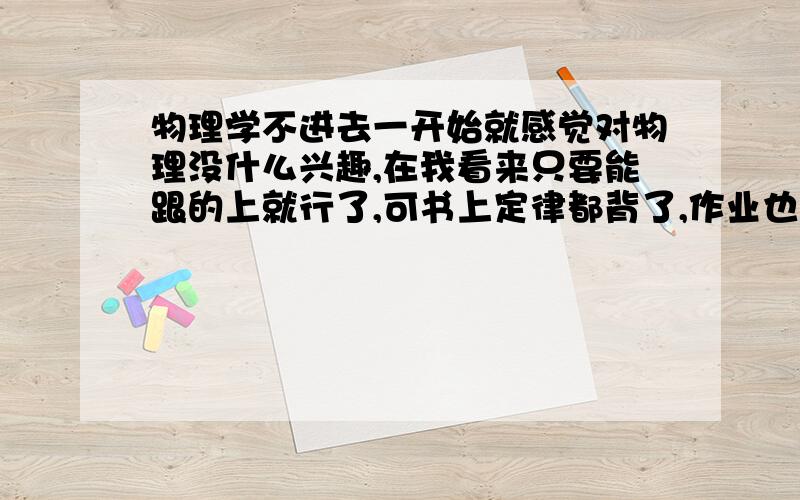 物理学不进去一开始就感觉对物理没什么兴趣,在我看来只要能跟的上就行了,可书上定律都背了,作业也做了,考起试来还是一塌糊涂,做的时候以为自己都会,结果卷子发下才发现错了.我做的时