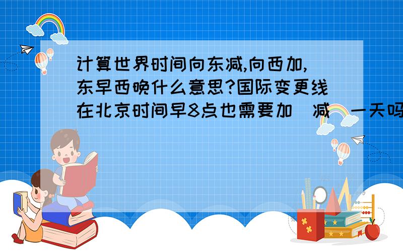 计算世界时间向东减,向西加,东早西晚什么意思?国际变更线在北京时间早8点也需要加（减）一天吗?谢谢…