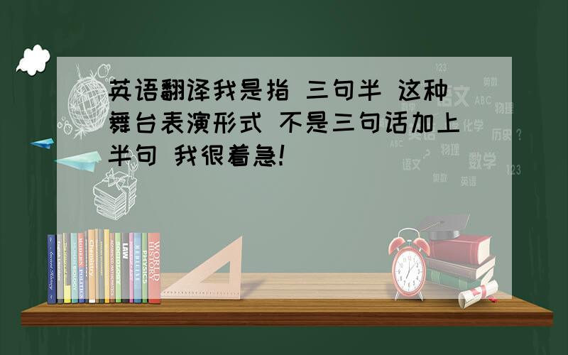 英语翻译我是指 三句半 这种舞台表演形式 不是三句话加上半句 我很着急！