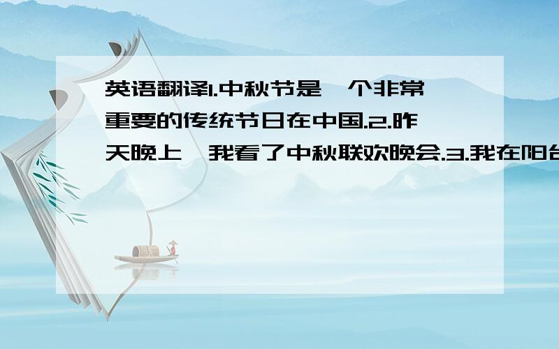 英语翻译1.中秋节是一个非常重要的传统节日在中国.2.昨天晚上,我看了中秋联欢晚会.3.我在阳台上赏月,却没看到月亮.4.月亮很圆很亮,十分美丽.5.我和朋友们在一起谈论有关于中秋的由来.6.