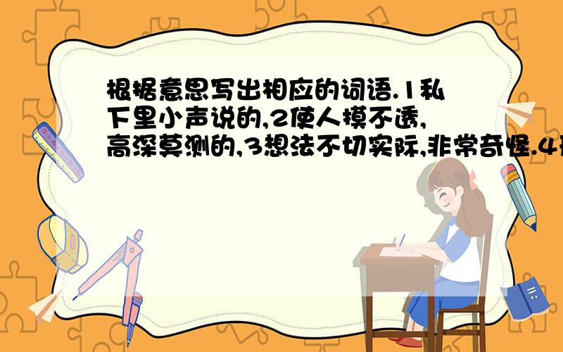 根据意思写出相应的词语.1私下里小声说的,2使人摸不透,高深莫测的,3想法不切实际,非常奇怪.4形容心里平静.