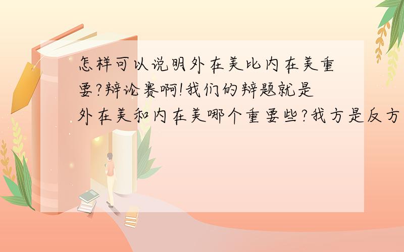 怎样可以说明外在美比内在美重要?辩论赛啊!我们的辩题就是外在美和内在美哪个重要些?我方是反方：外在美重要,各位请帮帮忙啦!