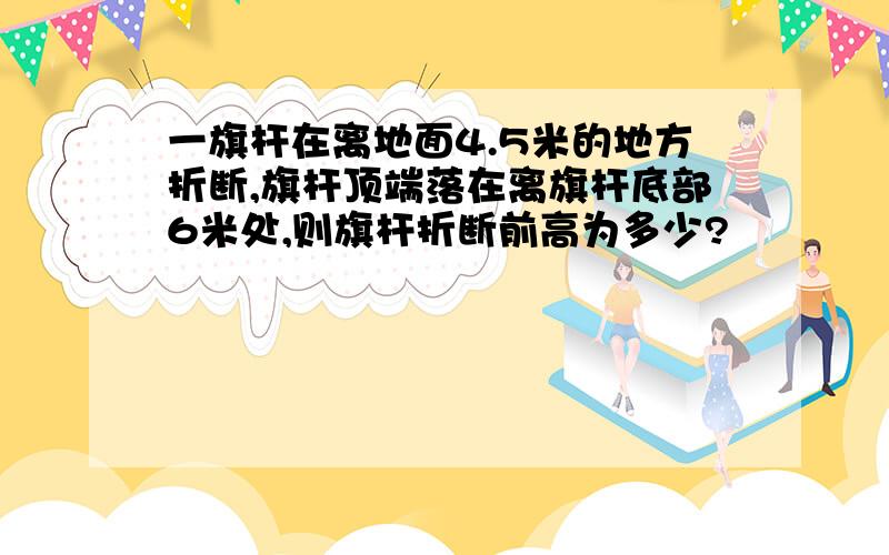 一旗杆在离地面4.5米的地方折断,旗杆顶端落在离旗杆底部6米处,则旗杆折断前高为多少?