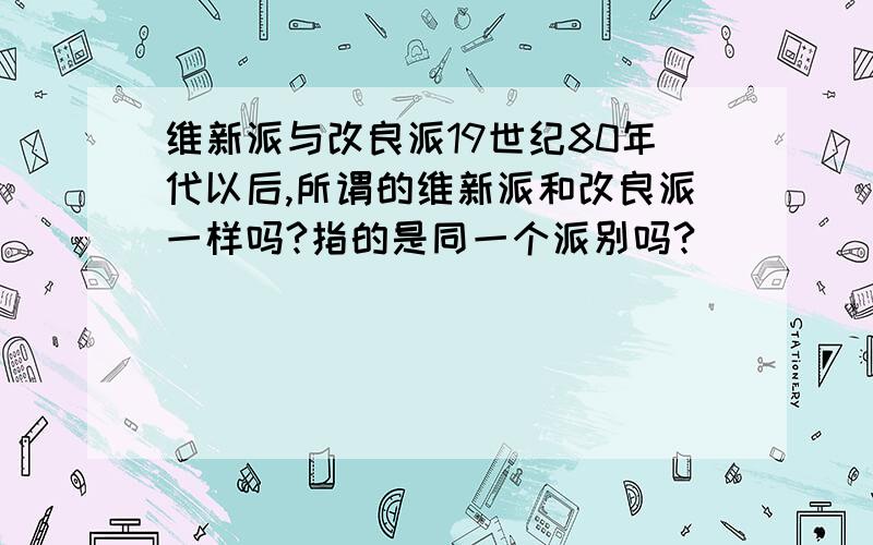 维新派与改良派19世纪80年代以后,所谓的维新派和改良派一样吗?指的是同一个派别吗?