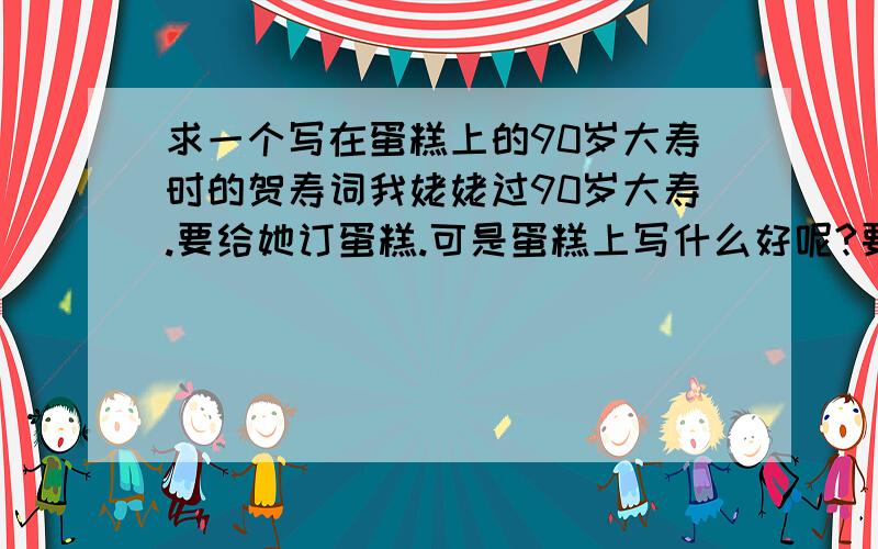 求一个写在蛋糕上的90岁大寿时的贺寿词我姥姥过90岁大寿.要给她订蛋糕.可是蛋糕上写什么好呢?要简短一些的.蛋糕上写不了太多的.福如东海寿比南山就不要了.好俗气.最好是那些以我为第