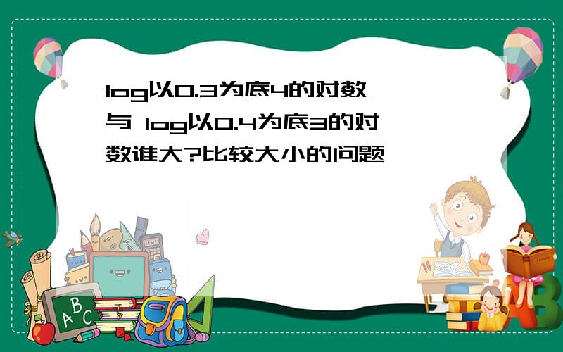 log以0.3为底4的对数 与 log以0.4为底3的对数谁大?比较大小的问题