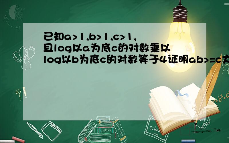 已知a>1,b>1,c>1,且log以a为底c的对数乘以log以b为底c的对数等于4证明ab>=c大哥门快些