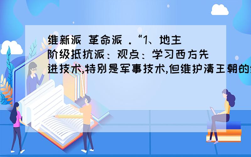 维新派 革命派 .“1、地主阶级抵抗派：观点：学习西方先进技术,特别是军事技术,但维护清王朝的统治；作用影响：开眼看世界,从此,为救亡图存而向西方学习成为思想主流.2、洋务派：主张