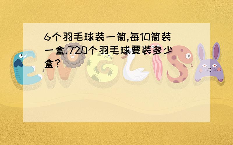 6个羽毛球装一筒,每10筒装一盒.720个羽毛球要装多少盒?