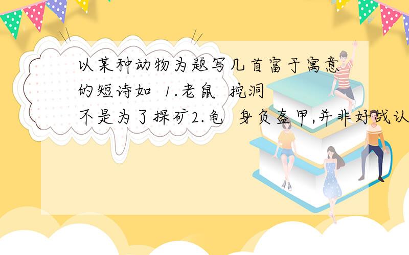 以某种动物为题写几首富于寓意的短诗如  1.老鼠  挖洞不是为了探矿2.龟  身负盔甲,并非好战认真答不然举报