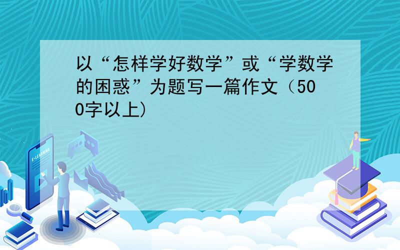 以“怎样学好数学”或“学数学的困惑”为题写一篇作文（500字以上)