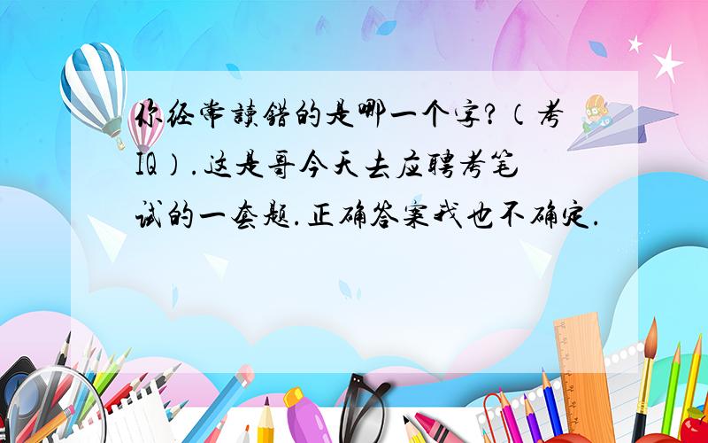 你经常读错的是哪一个字?（考IQ）.这是哥今天去应聘考笔试的一套题.正确答案我也不确定.