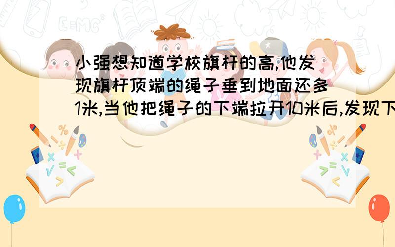 小强想知道学校旗杆的高,他发现旗杆顶端的绳子垂到地面还多1米,当他把绳子的下端拉开10米后,发现下端刚好接触地面,你能帮他算出来吗?