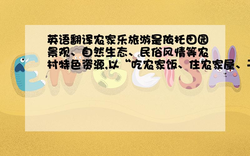 英语翻译农家乐旅游是依托田园景观、自然生态、民俗风情等农村特色资源,以“吃农家饭、住农家屋、干农家活、购农家物、享农家乐”等为主题体验的一种新兴旅游生态.苏南地区“农家