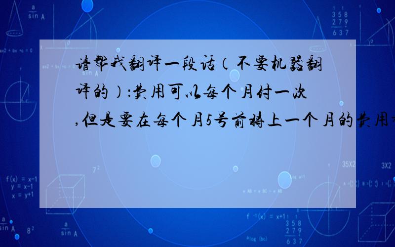 请帮我翻译一段话（不要机器翻译的）：费用可以每个月付一次,但是要在每个月5号前将上一个月的费用都付清.请查收附件的延迟付款保函,签字盖章后扫描给我.