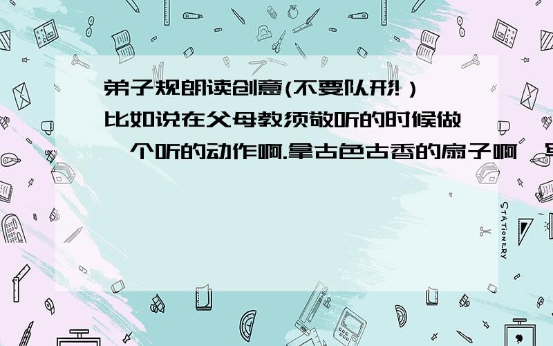 弟子规朗读创意(不要队形!）比如说在父母教须敬听的时候做一个听的动作啊.拿古色古香的扇子啊,写书法弹古筝啊~要新奇不要辛期（辛苦的期待）!使我们的朗诵更具创意,新意.使人耳目一