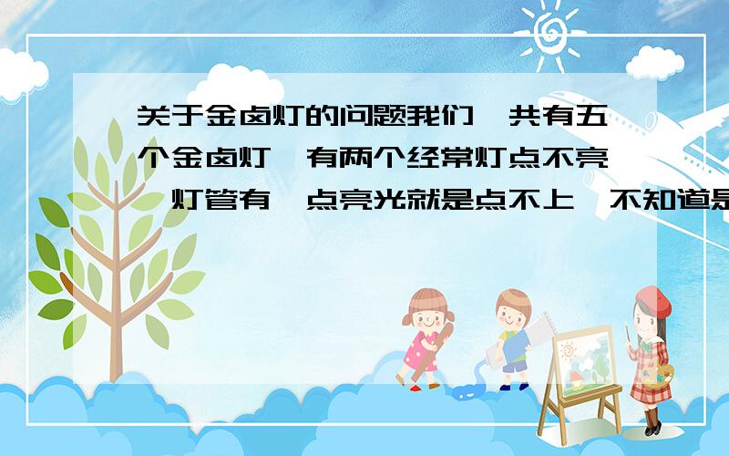 关于金卤灯的问题我们一共有五个金卤灯,有两个经常灯点不亮,灯管有一点亮光就是点不上,不知道是不是触发器的问题,有没有懂这个的帮我解释一下是什么原因.