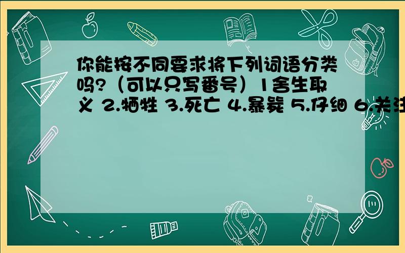 你能按不同要求将下列词语分类吗?（可以只写番号）1舍生取义 2.牺牲 3.死亡 4.暴毙 5.仔细 6.关注 7.高大 8.生存 9.苟且偷生 10.马虎 11.漠视 12.关心 13.渺小1、请找出上列词语中意义相近或相反