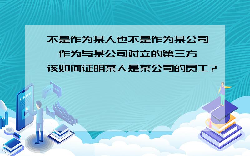 不是作为某人也不是作为某公司,作为与某公司对立的第三方,该如何证明某人是某公司的员工?