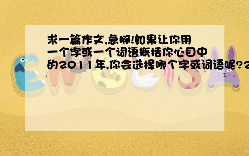 求一篇作文,急啊!如果让你用一个字或一个词语概括你心目中的2011年,你会选择哪个字或词语呢?2011年是值得我们铭记的一年,这一年里,在中国,乃至世界各地发生了无数震撼人心的大事件,让我