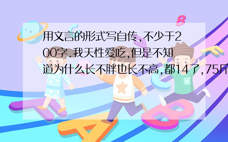 用文言的形式写自传,不少于200字.我天性爱吃,但是不知道为什么长不胖也长不高,都14了,75斤,152厘米.妈妈很民主,40的人了,还很爱和我们乱着玩,看上去很年轻,大概很优雅（看上去）姐姐挺漂