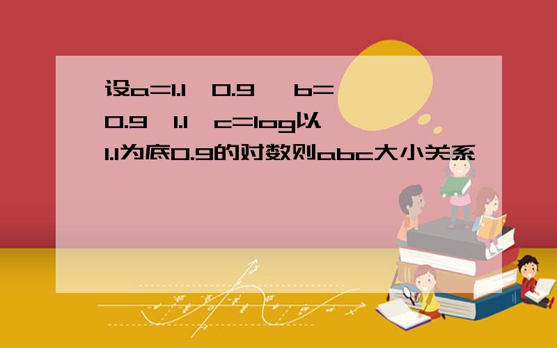 设a=1.1^0.9 ,b=0.9^1.1,c=log以1.1为底0.9的对数则abc大小关系