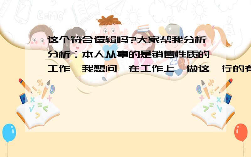 这个符合逻辑吗?大家帮我分析分析：本人从事的是销售性质的工作,我想问,在工作上,做这一行的有没有碰到过有这样的男前辈,直接把自己营销到的客户无条件移交给其他人,还愿意带她见见