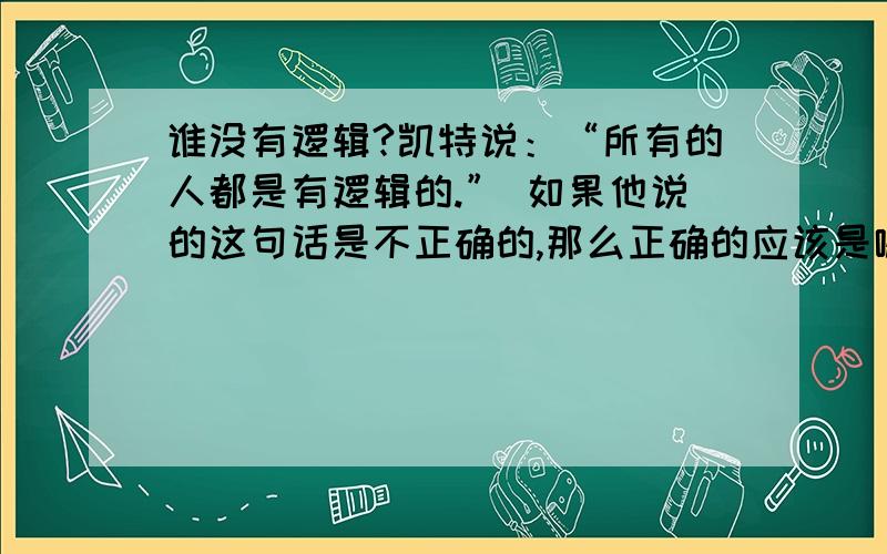 谁没有逻辑?凯特说：“所有的人都是有逻辑的.” 如果他说的这句话是不正确的,那么正确的应该是哪句话?A,全部的人都没有逻辑.B,有的人没有逻辑.C,有逻辑的便是人.D,有的人有逻辑.