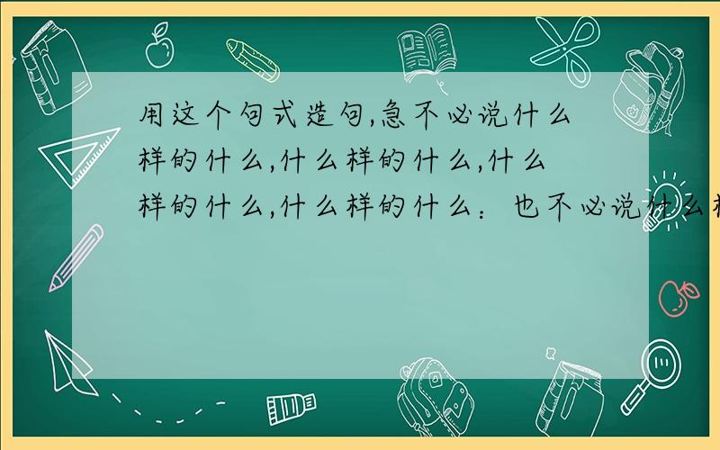 用这个句式造句,急不必说什么样的什么,什么样的什么,什么样的什么,什么样的什么：也不必说什么样的什么在哪里干什么,什么样的什么在哪里干什么,什么样的什么在哪里干什么.单是.,就有