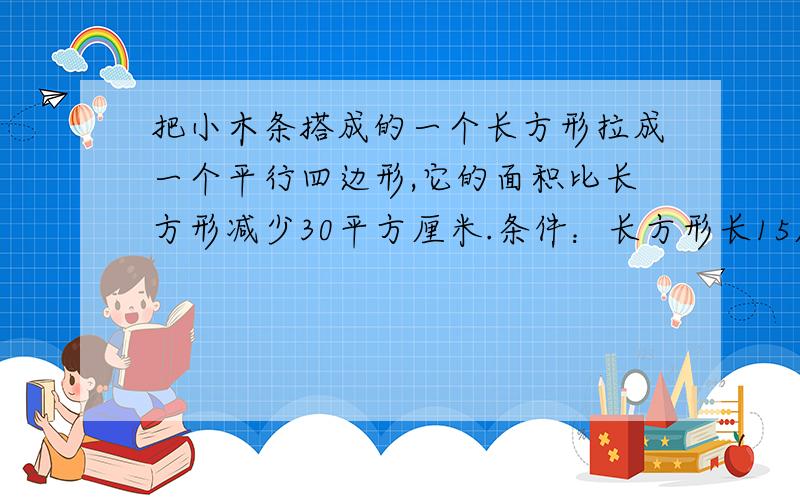 把小木条搭成的一个长方形拉成一个平行四边形,它的面积比长方形减少30平方厘米.条件：长方形长15厘米,平行四边形所形成的在长方形之外的三角形底是6厘米,如何求三角形的高?