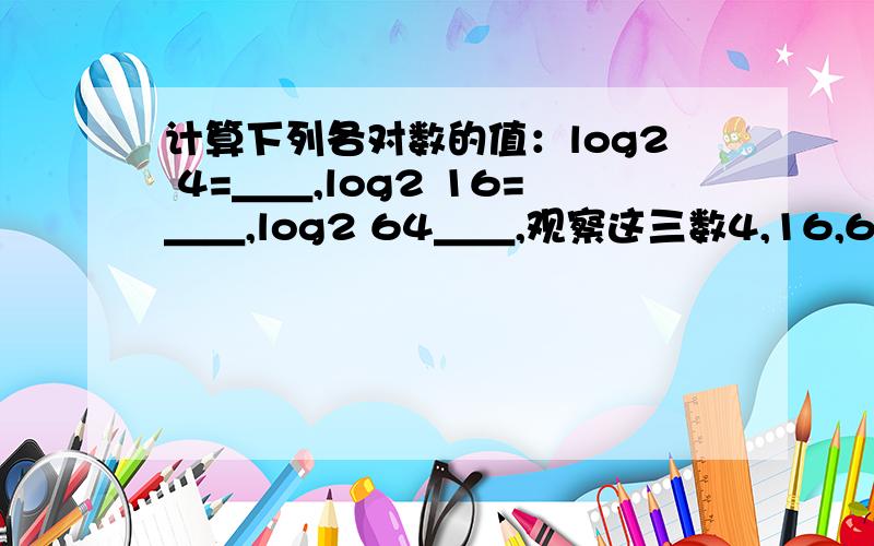 计算下列各对数的值：log2 4=＿＿,log2 16=＿＿,log2 64＿＿,观察这三数4,16,64之间满足怎样的关系式.