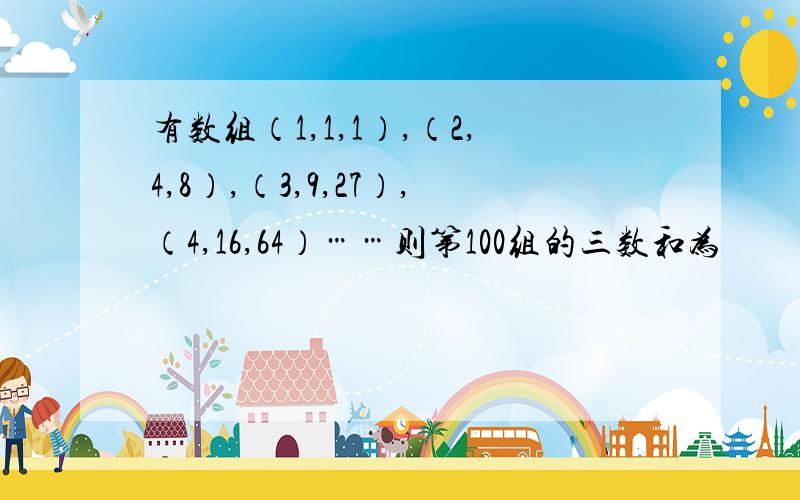 有数组（1,1,1）,（2,4,8）,（3,9,27）,（4,16,64）……则第100组的三数和为