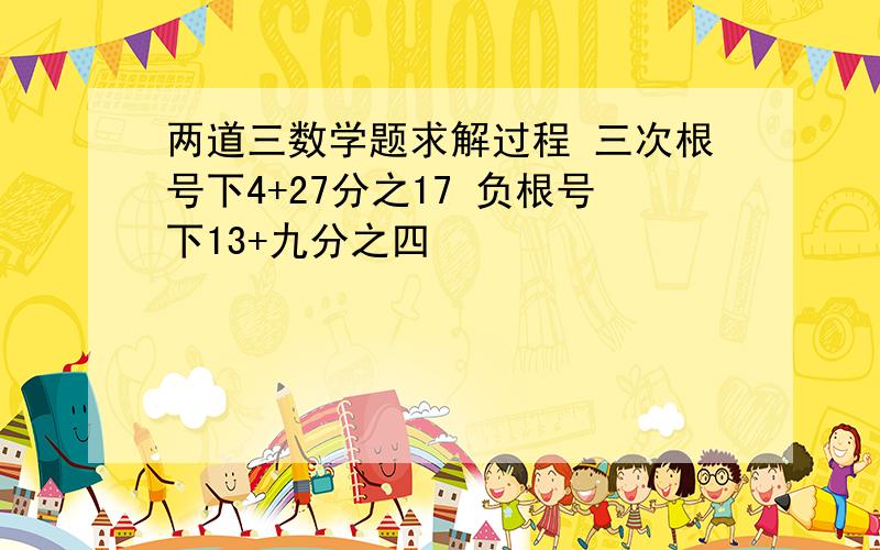 两道三数学题求解过程 三次根号下4+27分之17 负根号下13+九分之四