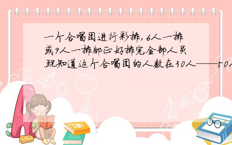 一个合唱团进行彩排,6人一排或9人一排都正好排完全部人员.现知道这个合唱团的人数在30人——50人之间,这个合唱团有多少人?