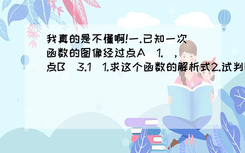 我真的是不懂啊!一.已知一次函数的图像经过点A（1.）,点B（3.1）1.求这个函数的解析式2.试判断点P（-5.9）是否在该函数图像上二.点（2.4）在一次函数Y=kx+4的图像上,则k=（ ）郁闷= =A（1.3）