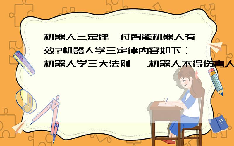 机器人三定律,对智能机器人有效?机器人学三定律内容如下：机器人学三大法则 一.机器人不得伤害人,也不得见人受到伤害而袖手旁观 二.机器人应服从人的一切命令,但不得违反第一定律 三.