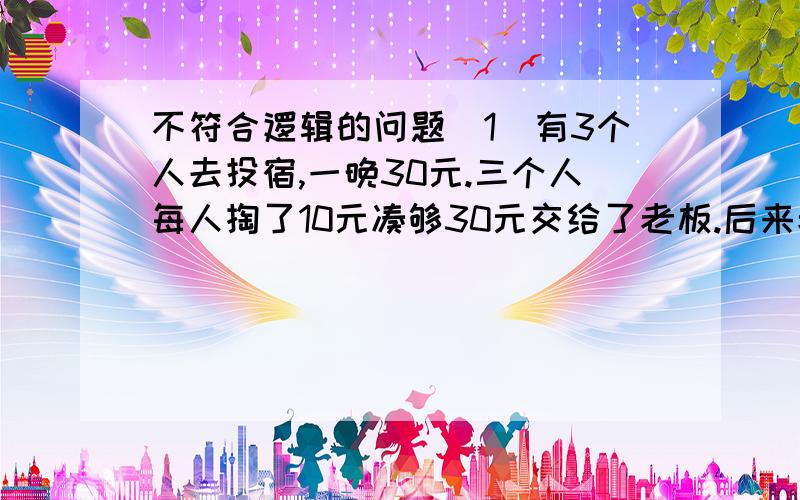 不符合逻辑的问题(1)有3个人去投宿,一晚30元.三个人每人掏了10元凑够30元交给了老板.后来老板说今天优惠只要25元就够了,拿出5元命令服务生退还给他们,服务生偷偷藏起了2元,然后,把剩下的3