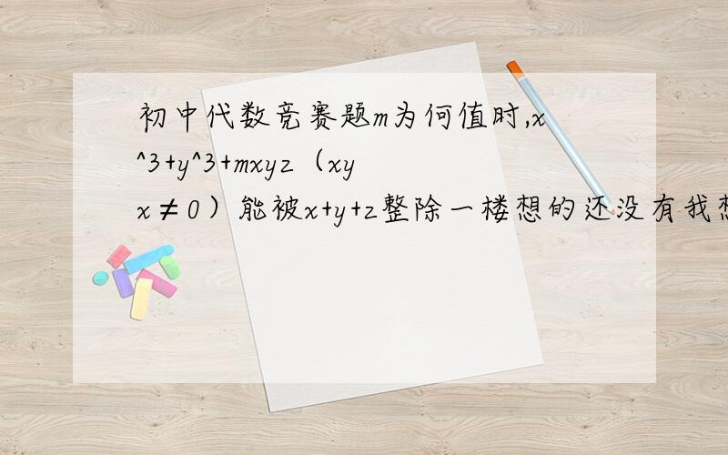 初中代数竞赛题m为何值时,x^3+y^3+mxyz（xyx≠0）能被x+y+z整除一楼想的还没有我想的周全哪，其实，当mxy能被x^2-xy+y^2整除就行的。