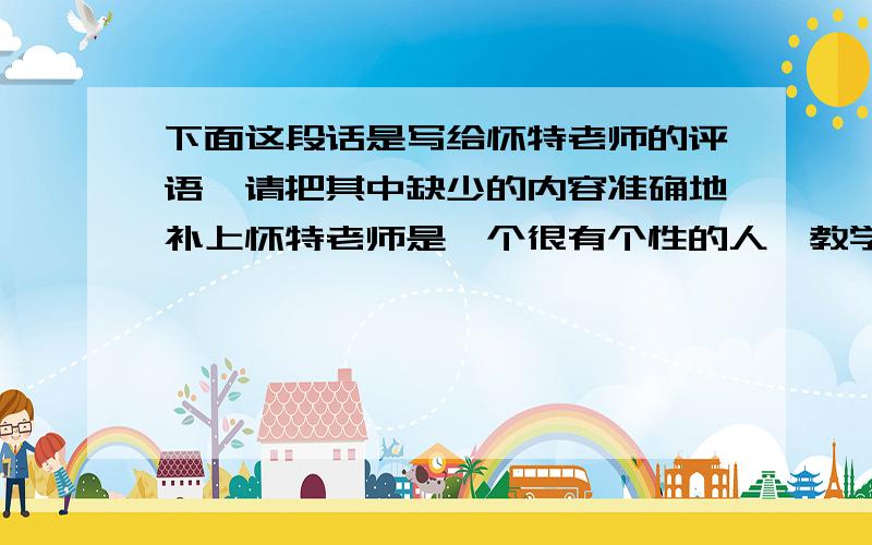 下面这段话是写给怀特老师的评语,请把其中缺少的内容准确地补上怀特老师是一个很有个性的人,教学方法独特,常常有出人意料的举动,具体表现有（ ）；（ ）；（ ）……他让我们的学习过