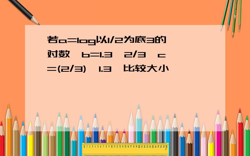 若a=log以1/2为底3的对数,b=1.3^2/3,c=(2/3)^1.3,比较大小