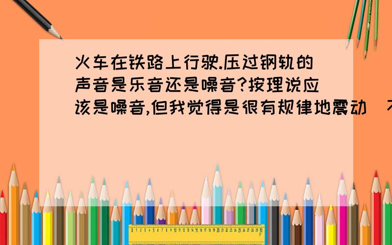 火车在铁路上行驶.压过钢轨的声音是乐音还是噪音?按理说应该是噪音,但我觉得是很有规律地震动（不管火车的轰鸣）.到底是什么?从物理学上来说呢？它是不是有规则震动呢？