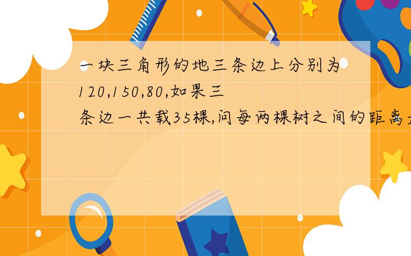 一块三角形的地三条边上分别为120,150,80,如果三条边一共载35棵,问每两棵树之间的距离是多少